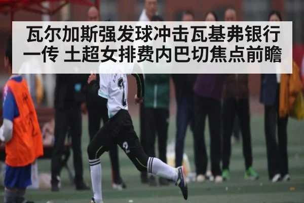 瓦尔加斯强发球冲击瓦基弗银行一传 土超女排费内巴切焦点前瞻